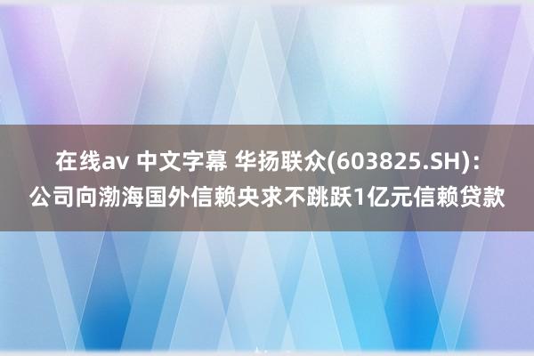 在线av 中文字幕 华扬联众(603825.SH)：公司向渤海国外信赖央求不跳跃1亿元信赖贷款