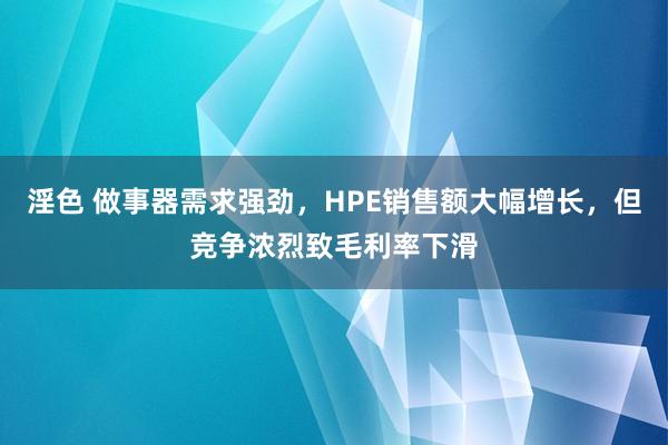 淫色 做事器需求强劲，HPE销售额大幅增长，但竞争浓烈致毛利率下滑