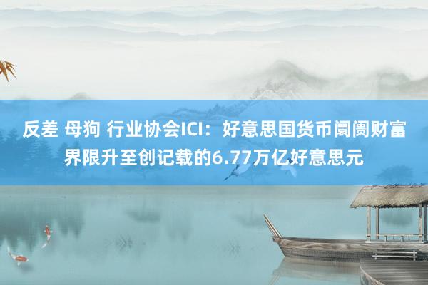 反差 母狗 行业协会ICI：好意思国货币阛阓财富界限升至创记载的6.77万亿好意思元