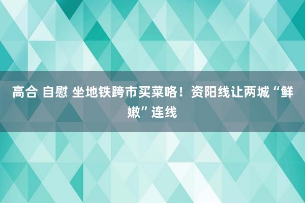 高合 自慰 坐地铁跨市买菜咯！资阳线让两城“鲜嫩”连线