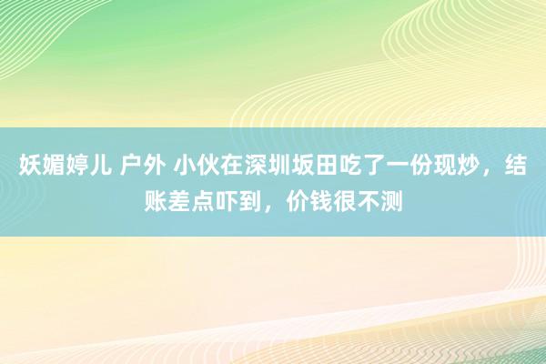 妖媚婷儿 户外 小伙在深圳坂田吃了一份现炒，结账差点吓到，价钱很不测