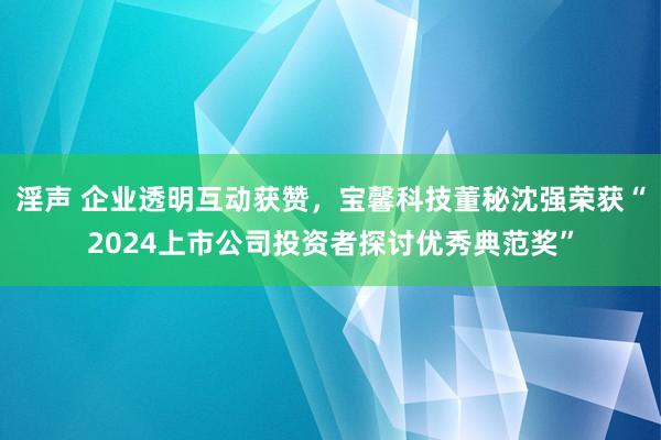 淫声 企业透明互动获赞，宝馨科技董秘沈强荣获“2024上市公司投资者探讨优秀典范奖”