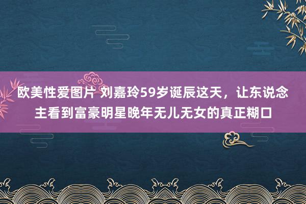 欧美性爱图片 刘嘉玲59岁诞辰这天，让东说念主看到富豪明星晚年无儿无女的真正糊口