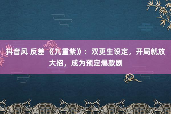 抖音风 反差 《九重紫》：双更生设定，开局就放大招，成为预定爆款剧