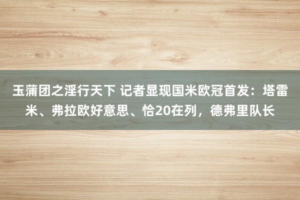 玉蒲团之淫行天下 记者显现国米欧冠首发：塔雷米、弗拉欧好意思、恰20在列，德弗里队长