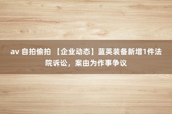 av 自拍偷拍 【企业动态】蓝英装备新增1件法院诉讼，案由为作事争议