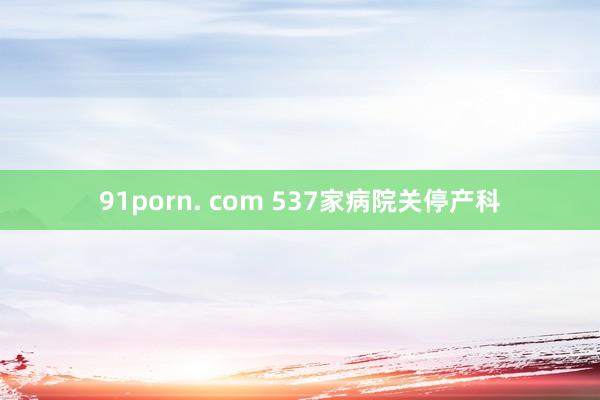 91porn. com 537家病院关停产科