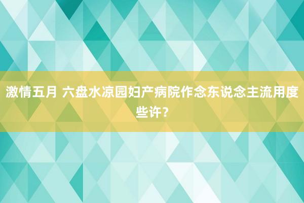 激情五月 六盘水凉园妇产病院作念东说念主流用度些许？