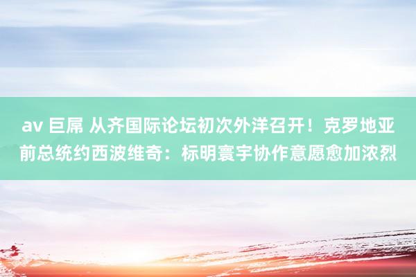 av 巨屌 从齐国际论坛初次外洋召开！克罗地亚前总统约西波维奇：标明寰宇协作意愿愈加浓烈