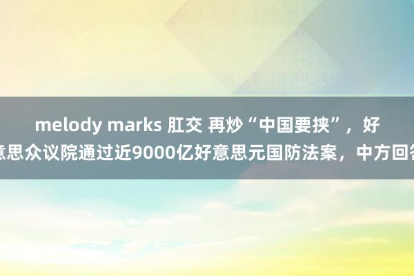 melody marks 肛交 再炒“中国要挟”，好意思众议院通过近9000亿好意思元国防法案，中方回答