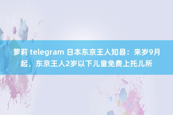 萝莉 telegram 日本东京王人知县：来岁9月起，东京王人2岁以下儿童免费上托儿所