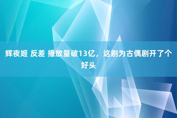 辉夜姬 反差 播放量破13亿，这剧为古偶剧开了个好头