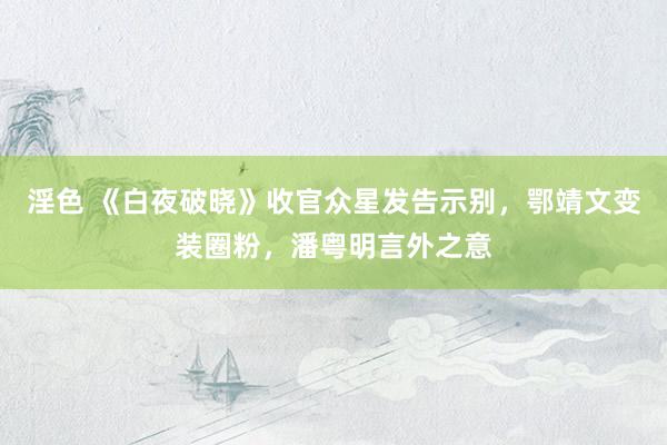 淫色 《白夜破晓》收官众星发告示别，鄂靖文变装圈粉，潘粤明言外之意