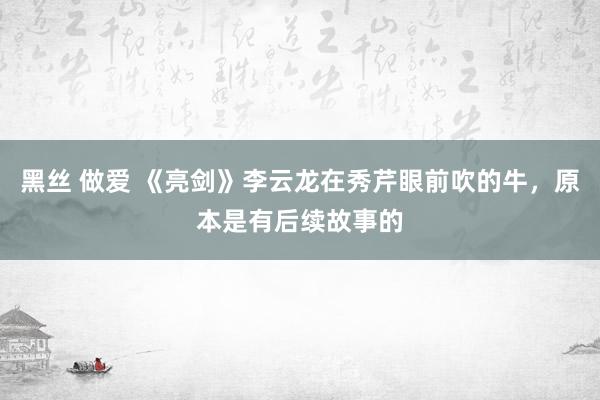 黑丝 做爱 《亮剑》李云龙在秀芹眼前吹的牛，原本是有后续故事的