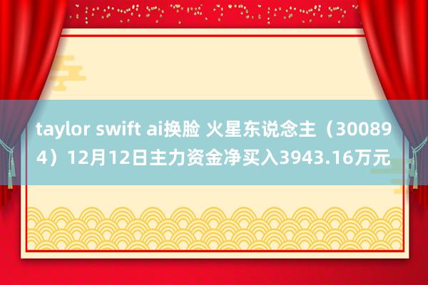 taylor swift ai换脸 火星东说念主（300894）12月12日主力资金净买入3943.16万元