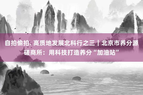 自拍偷拍. 高质地发展北科行之三｜北京市养分源磋商所：用科技打造养分“加油站”