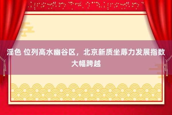 淫色 位列高水幽谷区，北京新质坐蓐力发展指数大幅跨越