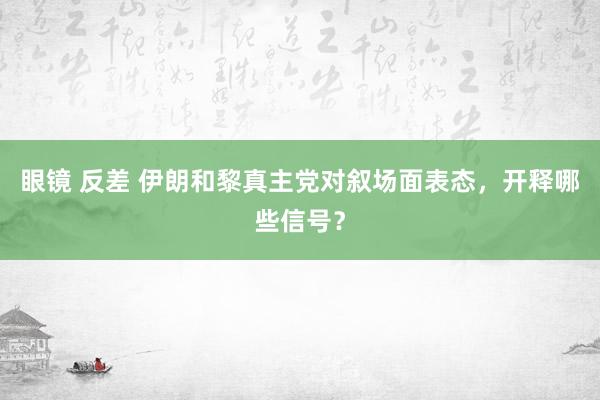 眼镜 反差 伊朗和黎真主党对叙场面表态，开释哪些信号？