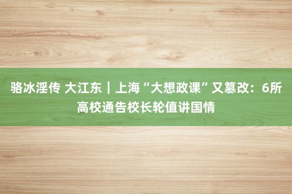 骆冰淫传 大江东｜上海“大想政课”又篡改：6所高校通告校长轮值讲国情