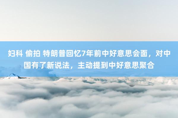 妇科 偷拍 特朗普回忆7年前中好意思会面，对中国有了新说法，主动提到中好意思聚合