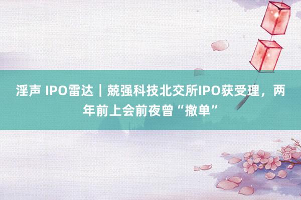 淫声 IPO雷达｜兢强科技北交所IPO获受理，两年前上会前夜曾“撤单”