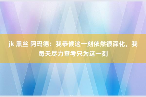 jk 黑丝 阿玛德：我恭候这一刻依然很深化，我每天尽力查考只为这一刻