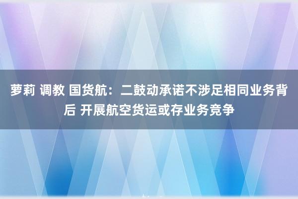 萝莉 调教 国货航：二鼓动承诺不涉足相同业务背后 开展航空货运或存业务竞争