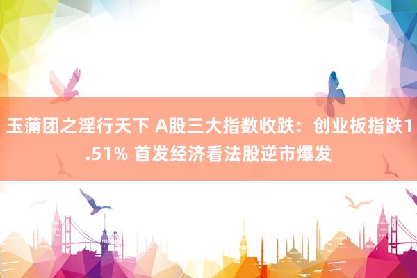 玉蒲团之淫行天下 A股三大指数收跌：创业板指跌1.51% 首发经济看法股逆市爆发