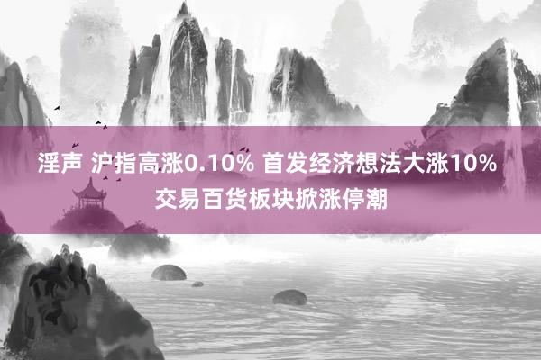 淫声 沪指高涨0.10% 首发经济想法大涨10% 交易百货板块掀涨停潮