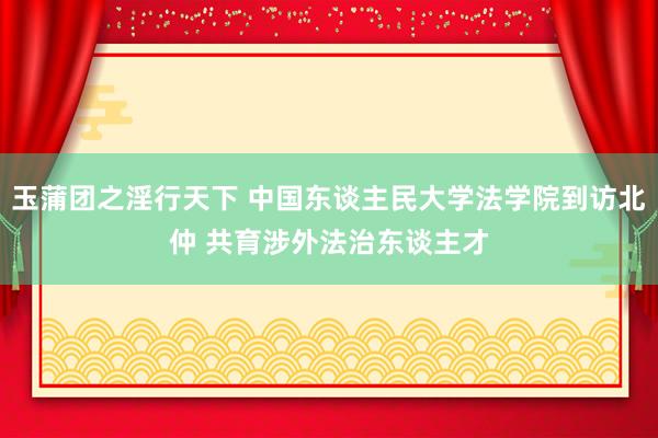 玉蒲团之淫行天下 中国东谈主民大学法学院到访北仲 共育涉外法治东谈主才