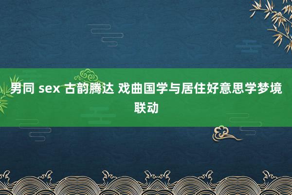 男同 sex 古韵腾达 戏曲国学与居住好意思学梦境联动