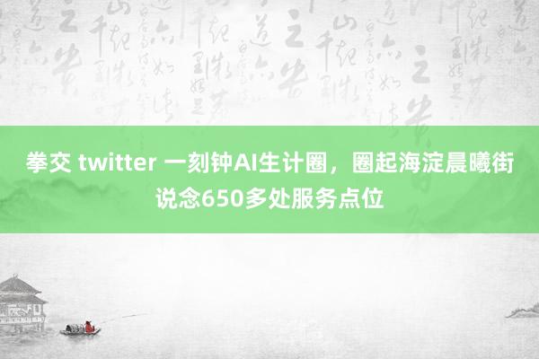 拳交 twitter 一刻钟AI生计圈，圈起海淀晨曦街说念650多处服务点位