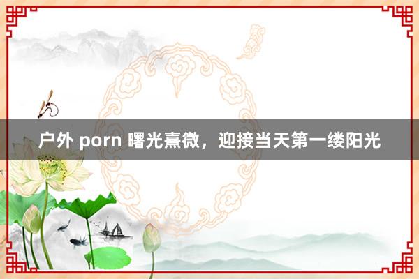 户外 porn 曙光熹微，迎接当天第一缕阳光