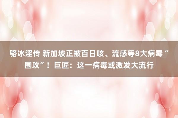 骆冰淫传 新加坡正被百日咳、流感等8大病毒“围攻”！巨匠：这一病毒或激发大流行