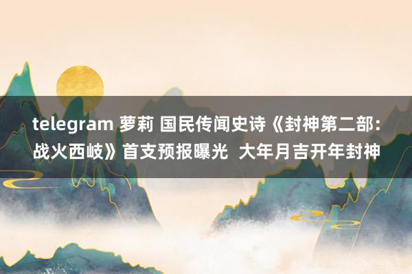 telegram 萝莉 国民传闻史诗《封神第二部：战火西岐》首支预报曝光  大年月吉开年封神