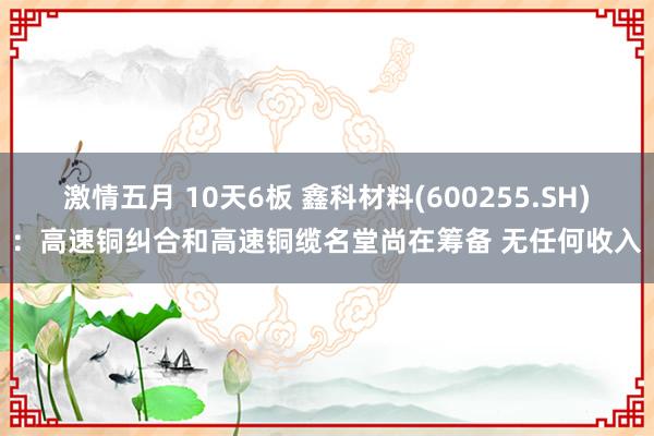 激情五月 10天6板 鑫科材料(600255.SH)：高速铜纠合和高速铜缆名堂尚在筹备 无任何收入