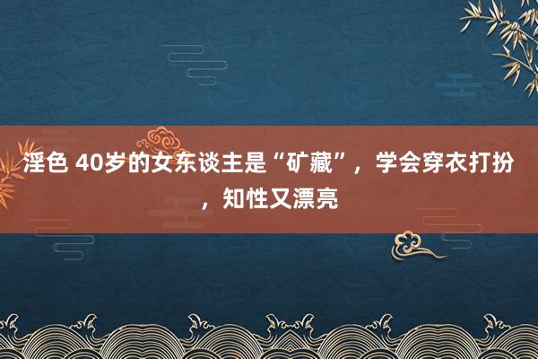 淫色 40岁的女东谈主是“矿藏”，学会穿衣打扮，知性又漂亮