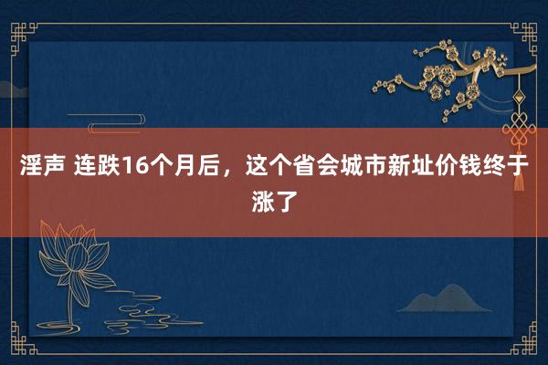 淫声 连跌16个月后，这个省会城市新址价钱终于涨了