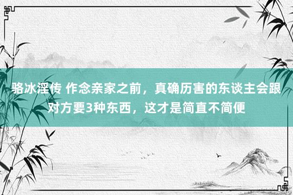 骆冰淫传 作念亲家之前，真确历害的东谈主会跟对方要3种东西，这才是简直不简便