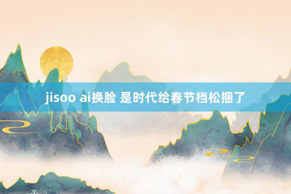 jisoo ai换脸 是时代给春节档松捆了