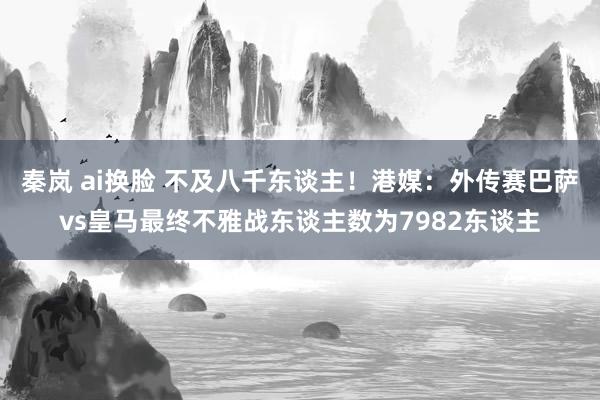 秦岚 ai换脸 不及八千东谈主！港媒：外传赛巴萨vs皇马最终不雅战东谈主数为7982东谈主