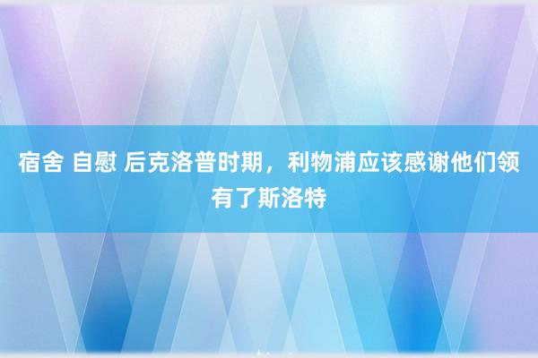 宿舍 自慰 后克洛普时期，利物浦应该感谢他们领有了斯洛特