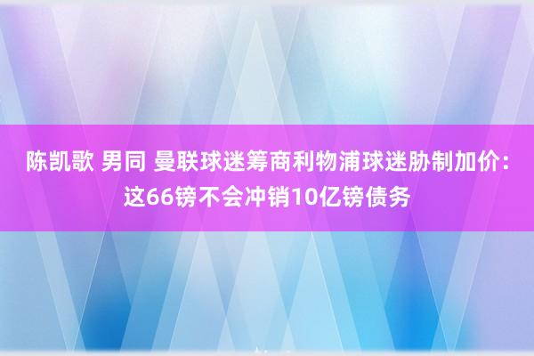 陈凯歌 男同 曼联球迷筹商利物浦球迷胁制加价：这66镑不会冲销10亿镑债务