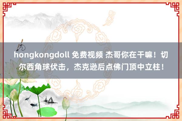 hongkongdoll 免费视频 杰哥你在干嘛！切尔西角球伏击，杰克逊后点佛门顶中立柱！