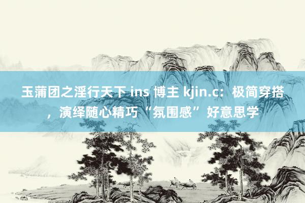 玉蒲团之淫行天下 ins 博主 kjin.c：极简穿搭，演绎随心精巧 “氛围感” 好意思学