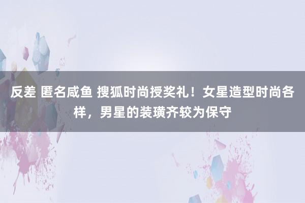 反差 匿名咸鱼 搜狐时尚授奖礼！女星造型时尚各样，男星的装璜齐较为保守