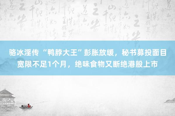 骆冰淫传 “鸭脖大王”彭胀放缓，秘书募投面目宽限不足1个月，绝味食物又断绝港股上市