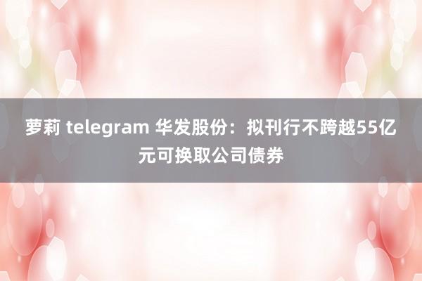 萝莉 telegram 华发股份：拟刊行不跨越55亿元可换取公司债券