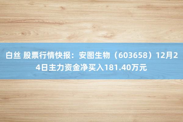 白丝 股票行情快报：安图生物（603658）12月24日主力资金净买入181.40万元