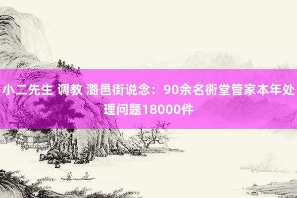 小二先生 调教 潞邑街说念：90余名衖堂管家本年处理问题18000件